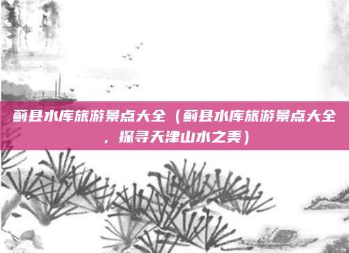 蓟县水库旅游景点大全(蓟县水库旅游景点大全,探寻天津山水之美)