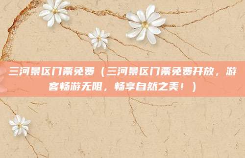 三河景区门票免费(三河景区门票免费开放,游客畅游无阻,畅享自然之美!)