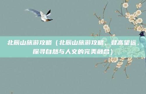 北辰山旅游攻略(北辰山旅游攻略,登高望远,探寻自然与人文的完美融合)