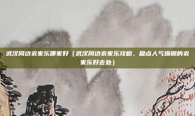 武汉周边农家乐哪家好(武汉周边农家乐攻略,盘点人气爆棚的农家乐好去处)