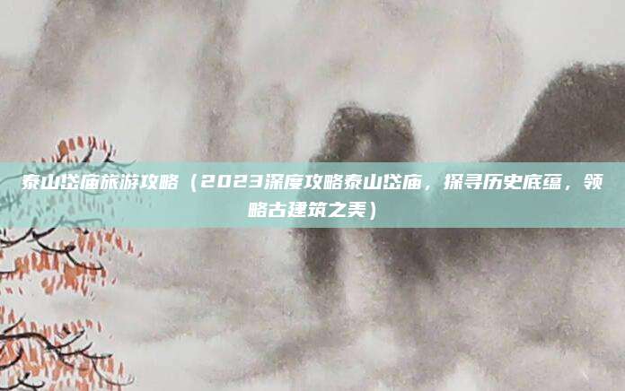 泰山岱庙旅游攻略（2023深度攻略泰山岱庙，探寻历史底蕴，领略古建筑之美）