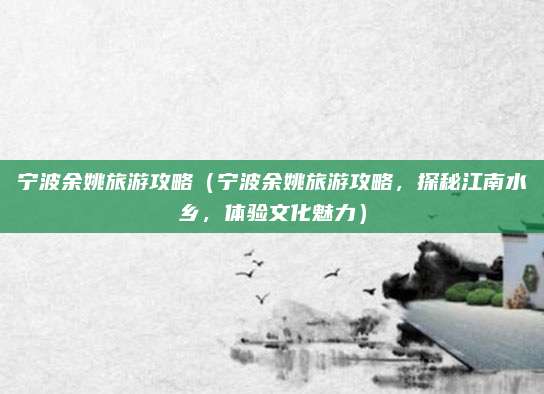 宁波余姚旅游攻略(宁波余姚旅游攻略,探秘江南水乡,体验文化魅力)