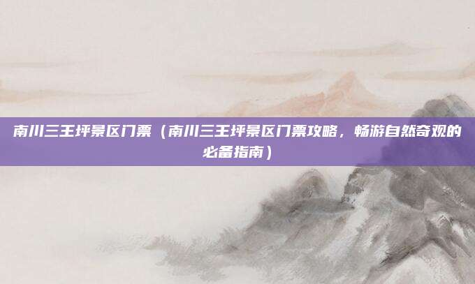 南川三王坪景区门票（南川三王坪景区门票攻略，畅游自然奇观的必备指南）