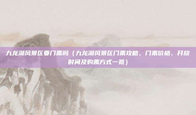 九龙湖风景区要门票吗(九龙湖风景区门票攻略,门票价格、开放时间及购票方式一览)