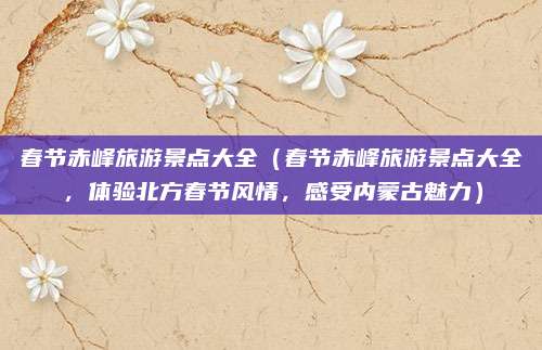 春节赤峰旅游景点大全（春节赤峰旅游景点大全，体验北方春节风情，感受内蒙古魅力）