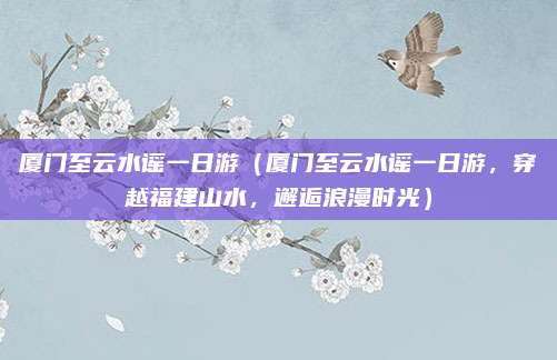 厦门至云水谣一日游(厦门至云水谣一日游,穿越福建山水,邂逅浪漫时光)