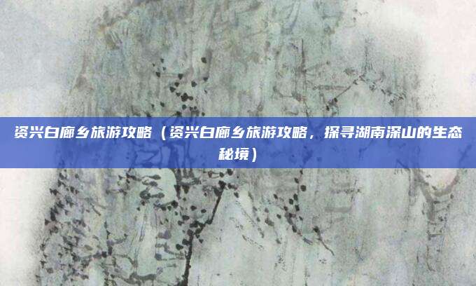 资兴白廊乡旅游攻略（资兴白廊乡旅游攻略，探寻湖南深山的生态秘境）