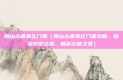 周山古镇景区门票(周山古镇景区门票攻略,探索历史古韵,畅游古镇之美)