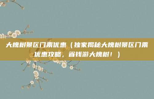 大槐树景区门票优惠（独家揭秘大槐树景区门票优惠攻略，省钱游大槐树！）