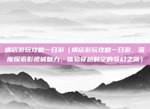 横店游玩攻略一日游(横店游玩攻略一日游,深度探索影视城魅力,体验穿越时空的奇幻之旅)