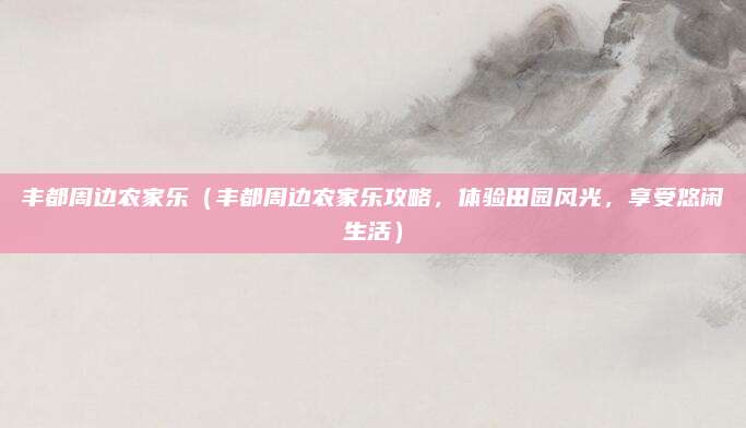丰都周边农家乐(丰都周边农家乐攻略,体验田园风光,享受悠闲生活)