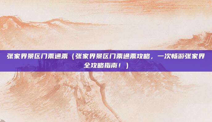 张家界景区门票通票（张家界景区门票通票攻略，一次畅游张家界全攻略指南！）