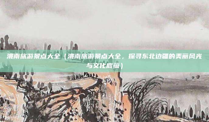 洮南旅游景点大全(洮南旅游景点大全,探寻东北边疆的美丽风光与文化底蕴)