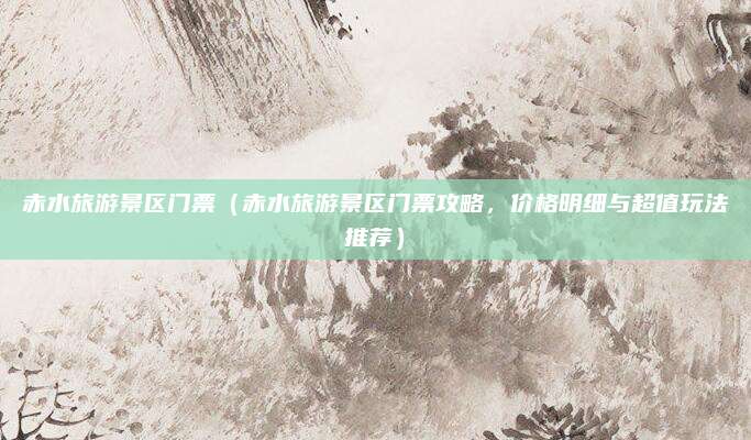 赤水旅游景区门票(赤水旅游景区门票攻略,价格明细与超值玩法推荐)