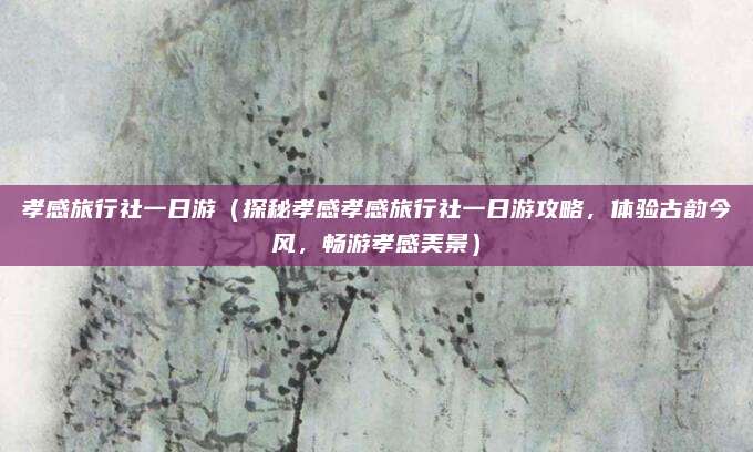 孝感旅行社一日游(探秘孝感孝感旅行社一日游攻略,体验古韵今风,畅游孝感美景)