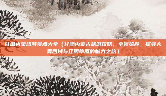 甘肃内蒙旅游景点大全(甘肃内蒙古旅游攻略,全景览胜,探寻大美西域与辽阔草原的魅力之旅)