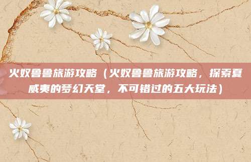 火奴鲁鲁旅游攻略(火奴鲁鲁旅游攻略,探索夏威夷的梦幻天堂,不可错过的五大玩法)