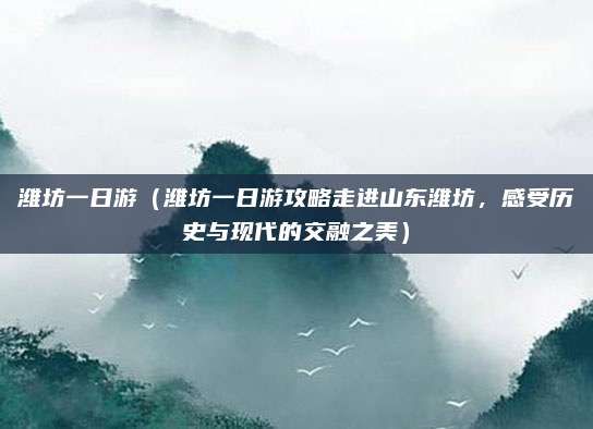 潍坊一日游(潍坊一日游攻略走进山东潍坊,感受历史与现代的交融之美)