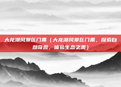 大龙湖风景区门票(大龙湖风景区门票,探索自然奇观,体验生态之美)