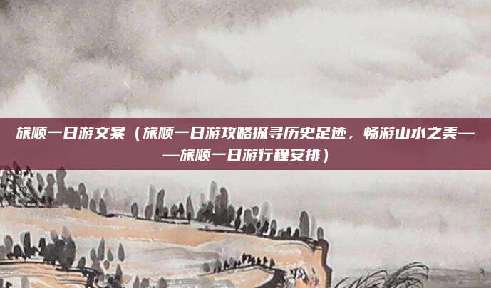 旅顺一日游文案(旅顺一日游攻略探寻历史足迹,畅游山水之美——旅顺一日游行程安排)