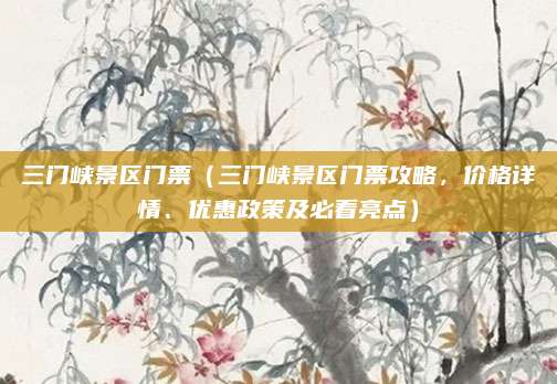 三门峡景区门票(三门峡景区门票攻略,价格详情、优惠政策及必看亮点)