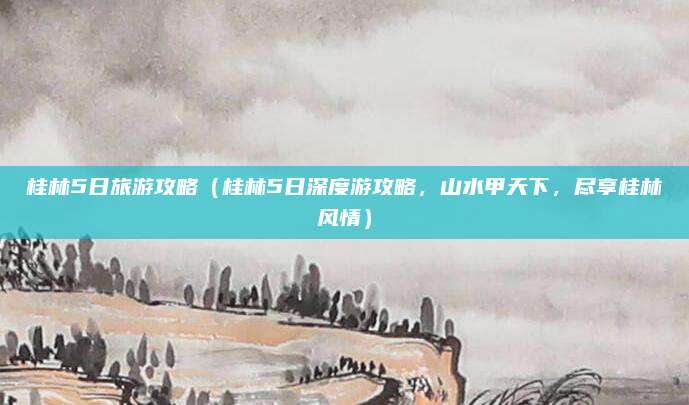 桂林5日旅游攻略(桂林5日深度游攻略,山水甲天下,尽享桂林风情)
