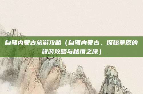 自驾内蒙古旅游攻略(自驾内蒙古,探秘草原的旅游攻略与秘境之旅)