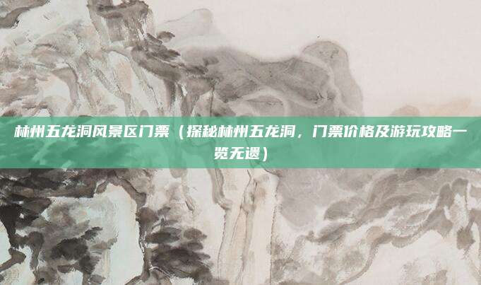林州五龙洞风景区门票(探秘林州五龙洞,门票价格及游玩攻略一览无遗)