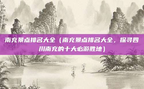 南充景点排名大全（南充景点排名大全，探寻四川南充的十大必游胜地）