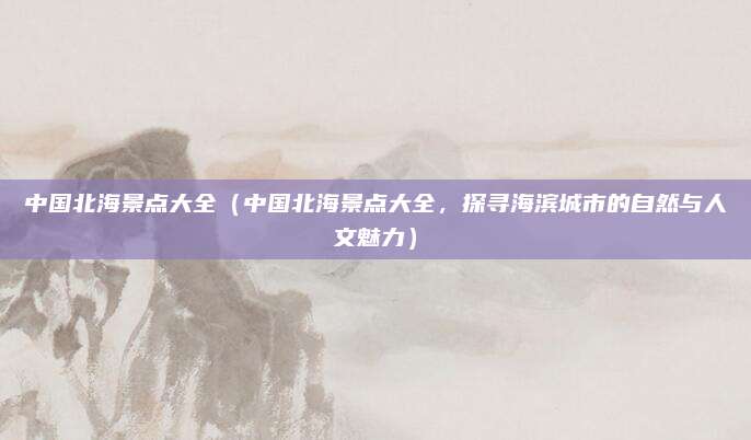 中国北海景点大全(中国北海景点大全,探寻海滨城市的自然与人文魅力)