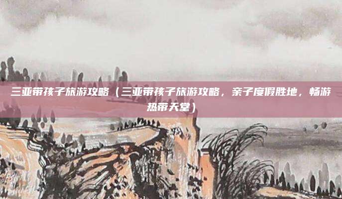 三亚带孩子旅游攻略(三亚带孩子旅游攻略,亲子度假胜地,畅游热带天堂)