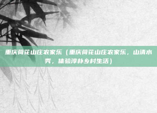 重庆荷花山庄农家乐(重庆荷花山庄农家乐,山清水秀,体验淳朴乡村生活)