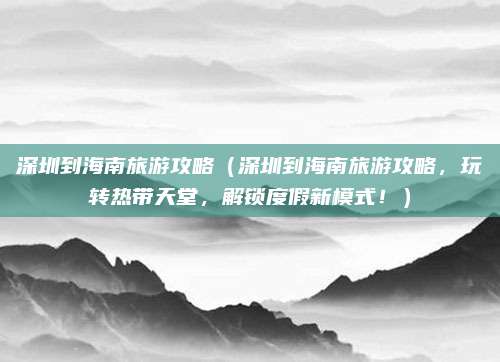 深圳到海南旅游攻略(深圳到海南旅游攻略,玩转热带天堂,解锁度假新模式!)