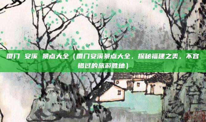 厦门 安溪 景点大全（厦门安溪景点大全，探秘福建之美，不容错过的旅游胜地）