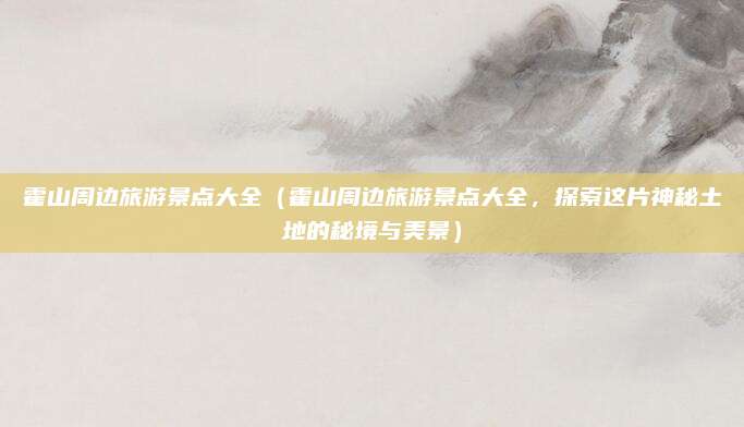 霍山周边旅游景点大全(霍山周边旅游景点大全,探索这片神秘土地的秘境与美景)