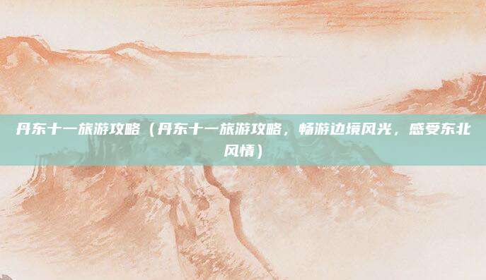 丹东十一旅游攻略(丹东十一旅游攻略,畅游边境风光,感受东北风情)