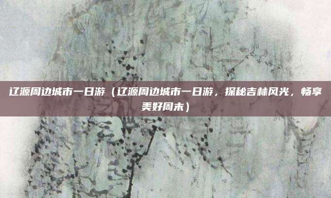 辽源周边城市一日游(辽源周边城市一日游,探秘吉林风光,畅享美好周末)