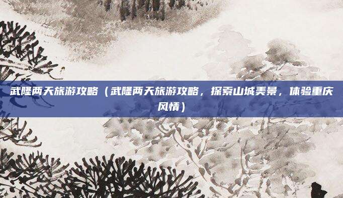 武隆两天旅游攻略(武隆两天旅游攻略,探索山城美景,体验重庆风情)