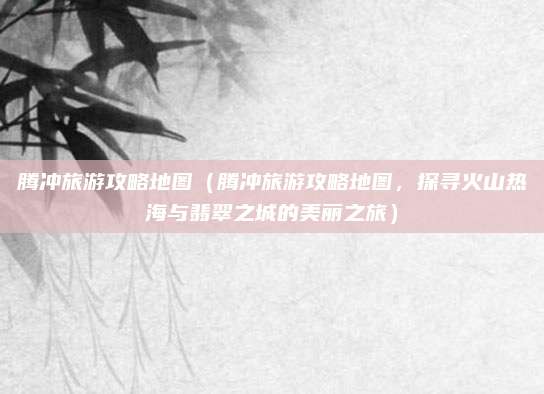 腾冲旅游攻略地图（腾冲旅游攻略地图，探寻火山热海与翡翠之城的美丽之旅）