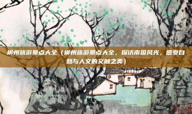 郴州旅游景点大全（郴州旅游景点大全，探访南国风光，感受自然与人文的交融之美）