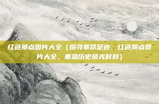 红色景点图片大全(探寻革命足迹,红色景点图片大全,重温历史荣光时刻)