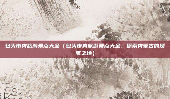 包头市内旅游景点大全(包头市内旅游景点大全,探索内蒙古的瑰宝之地)