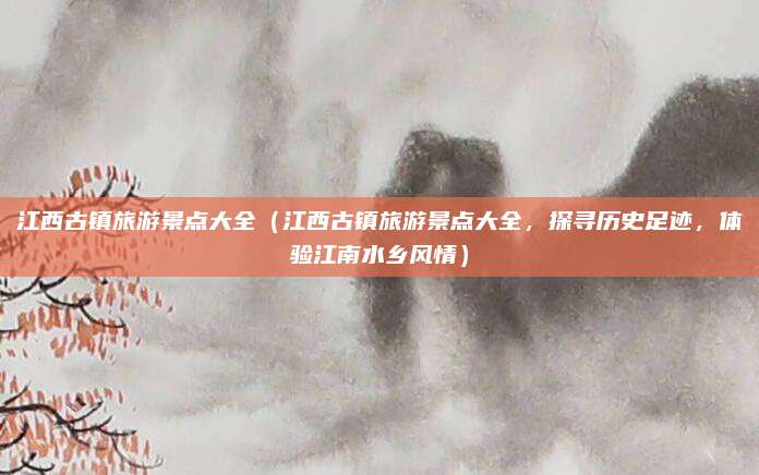 江西古镇旅游景点大全(江西古镇旅游景点大全,探寻历史足迹,体验江南水乡风情)