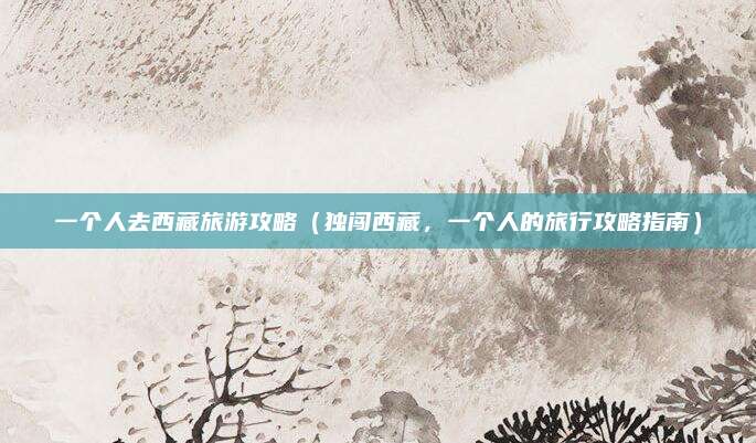 一个人去西藏旅游攻略(独闯西藏,一个人的旅行攻略指南)