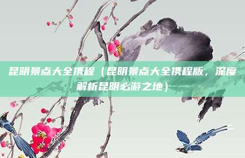 昆明景点大全携程(昆明景点大全携程版,深度解析昆明必游之地)