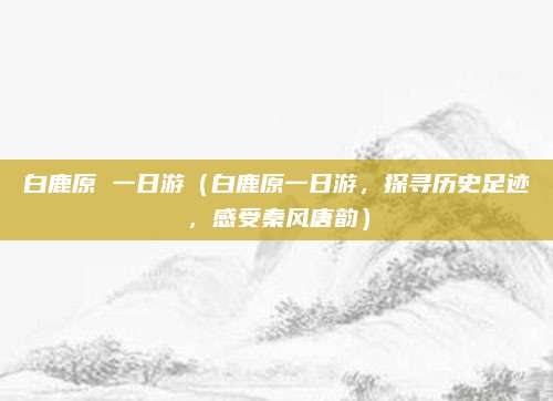 白鹿原 一日游（白鹿原一日游，探寻历史足迹，感受秦风唐韵）