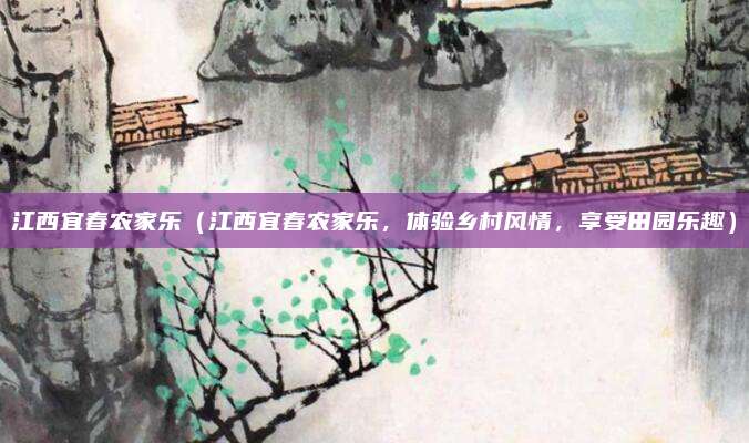 江西宜春农家乐（江西宜春农家乐，体验乡村风情，享受田园乐趣）