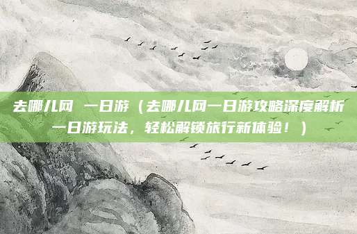 去哪儿网 一日游（去哪儿网一日游攻略深度解析一日游玩法，轻松解锁旅行新体验！）