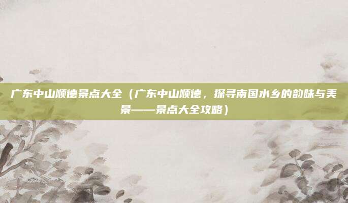 广东中山顺德景点大全(广东中山顺德,探寻南国水乡的韵味与美景——景点大全攻略)