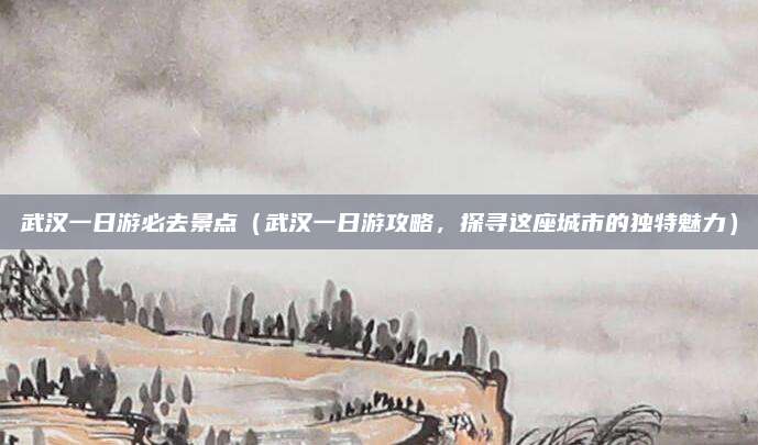 武汉一日游必去景点(武汉一日游攻略,探寻这座城市的独特魅力)